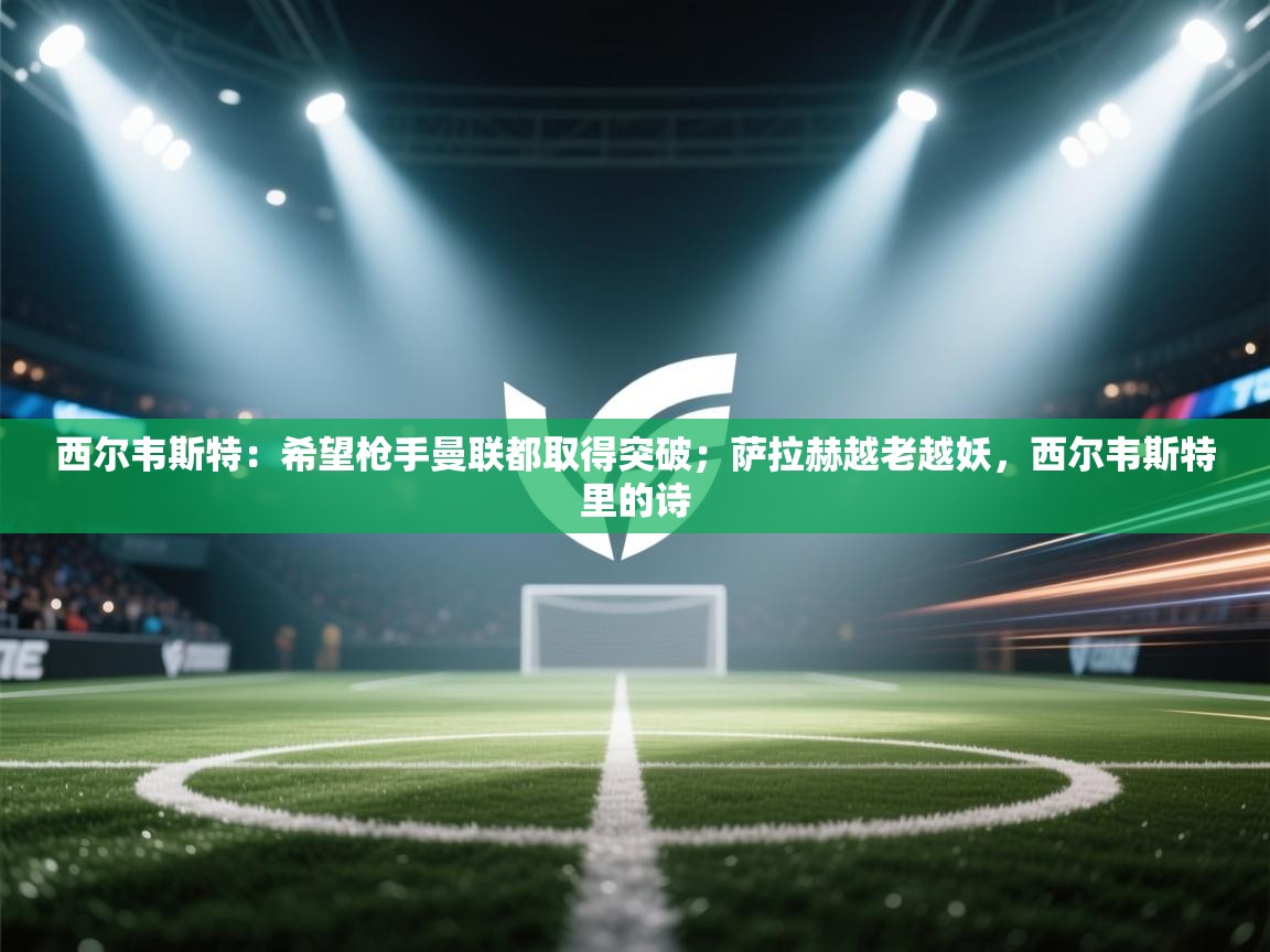 西尔韦斯特：希望枪手曼联都取得突破；萨拉赫越老越妖，西尔韦斯特里的诗  第1张