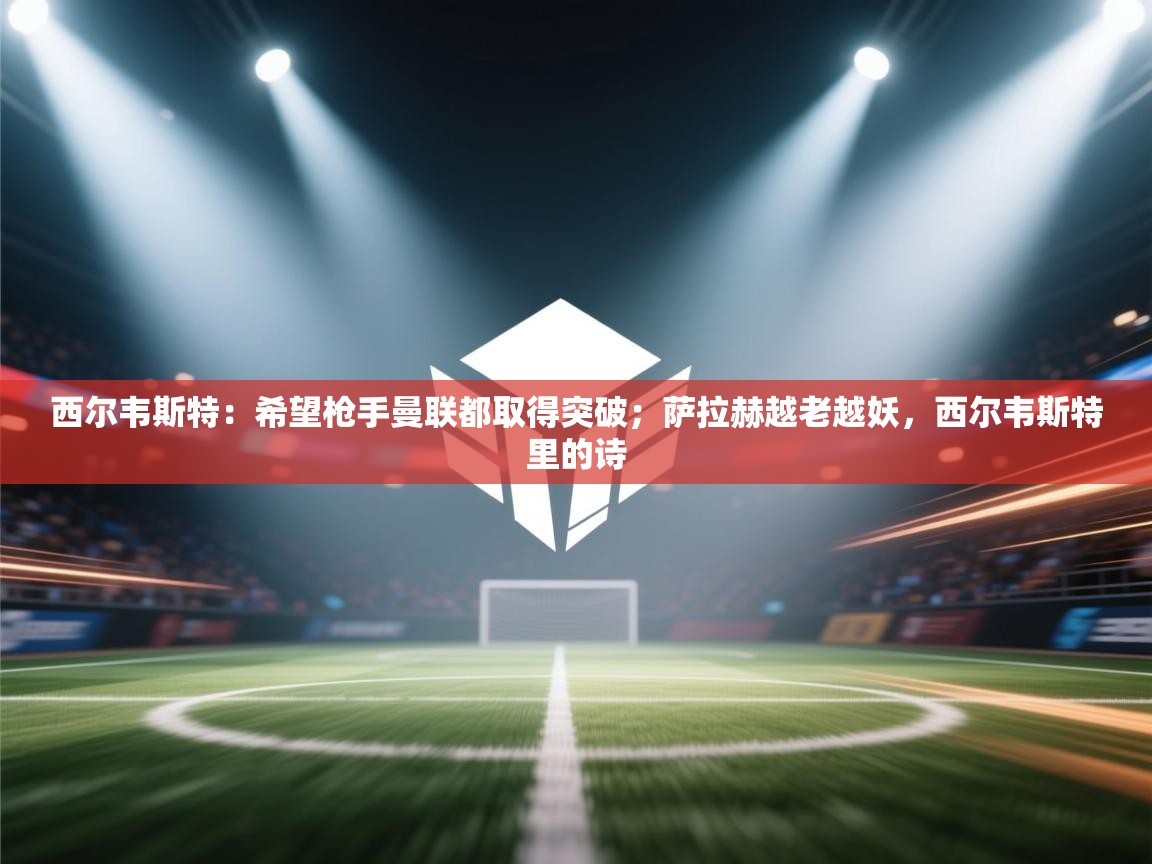 西尔韦斯特：希望枪手曼联都取得突破；萨拉赫越老越妖，西尔韦斯特里的诗  第2张