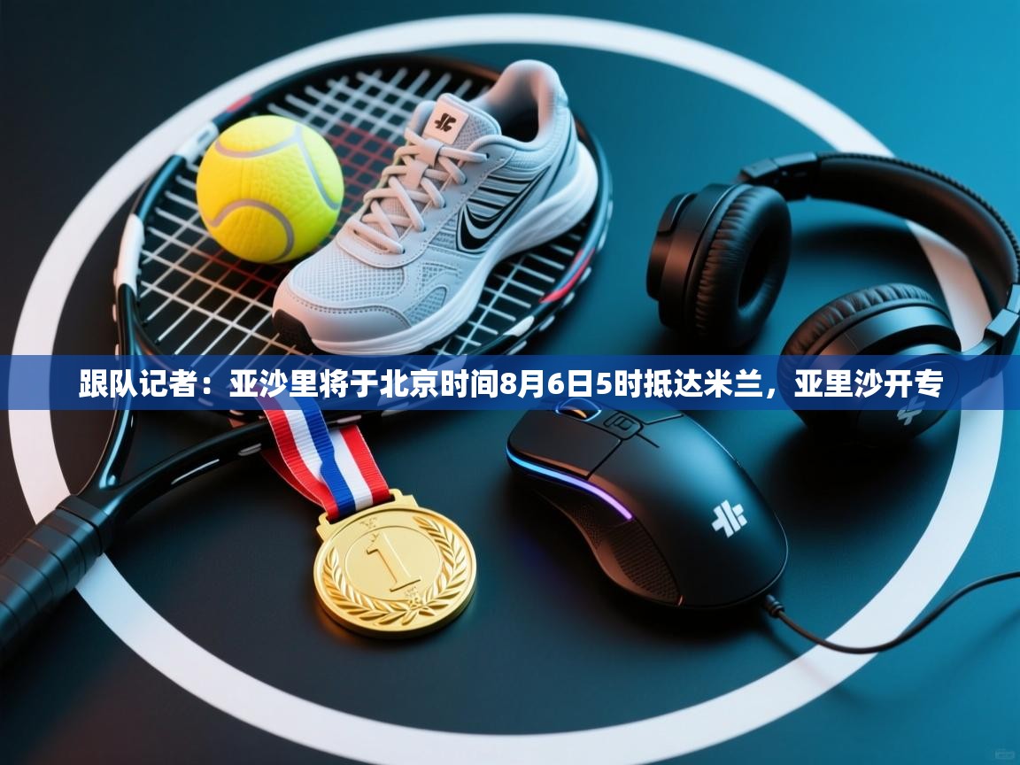 跟队记者：亚沙里将于北京时间8月6日5时抵达米兰，亚里沙开专  第1张