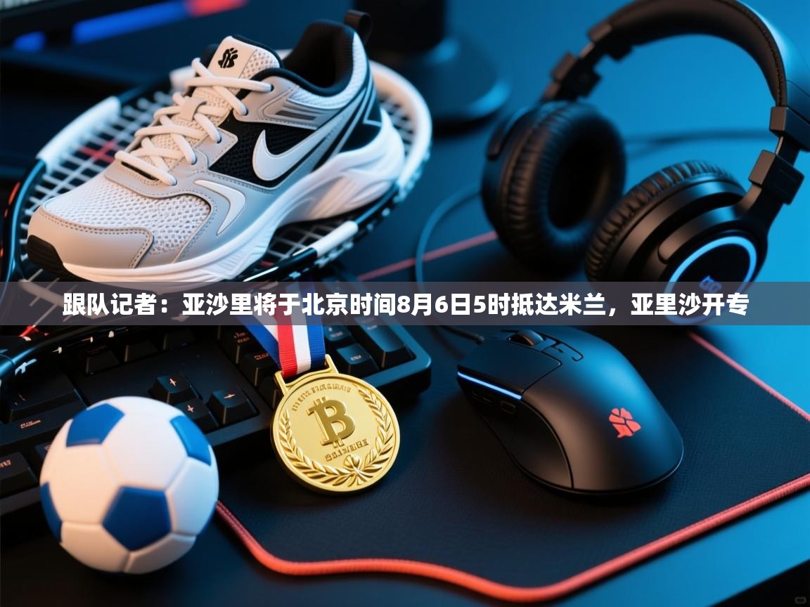 跟队记者：亚沙里将于北京时间8月6日5时抵达米兰，亚里沙开专  第2张